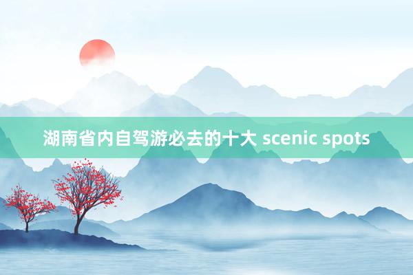 湖南省内自驾游必去的十大 scenic spots