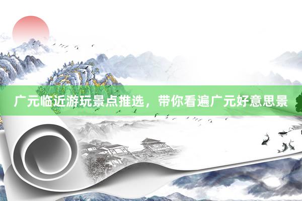 广元临近游玩景点推选，带你看遍广元好意思景