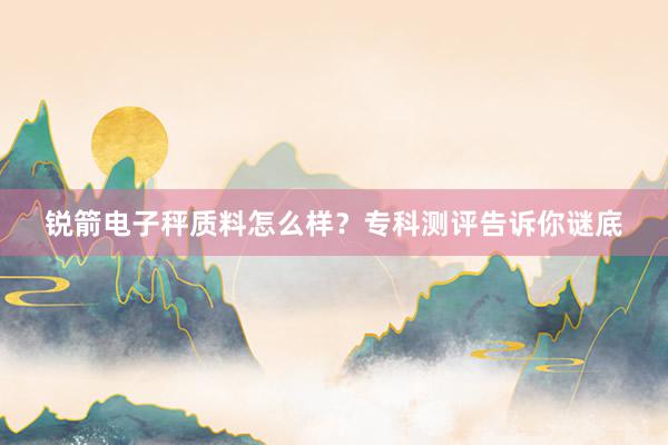 锐箭电子秤质料怎么样?专科测评告诉你谜底