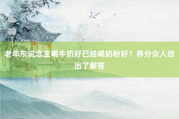 老年东说念主喝牛奶好已经喝奶粉好?养分众人给出了解答