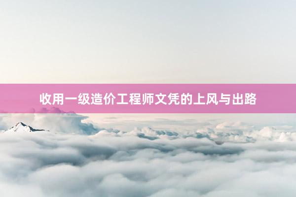 收用一级造价工程师文凭的上风与出路